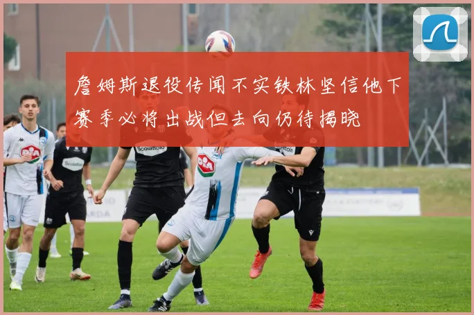 詹姆斯退役传闻不实铁林坚信他下赛季必将出战但去向仍待揭晓