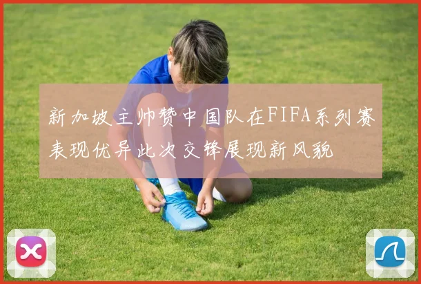 新加坡主帅赞中国队在FIFA系列赛表现优异此次交锋展现新风貌