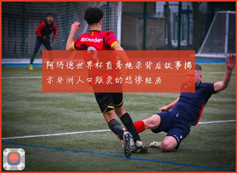 阿玛德世界杯首秀绝杀背后故事揭示非洲人口贩卖的悲惨经历