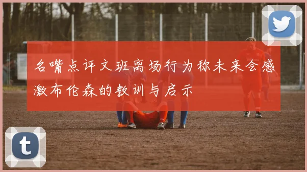 名嘴点评文班离场行为称未来会感激布伦森的教训与启示