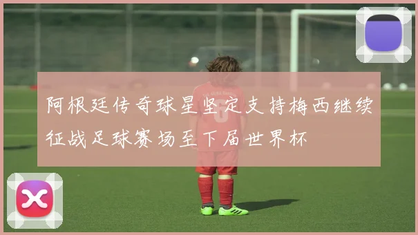 阿根廷传奇球星坚定支持梅西继续征战足球赛场至下届世界杯