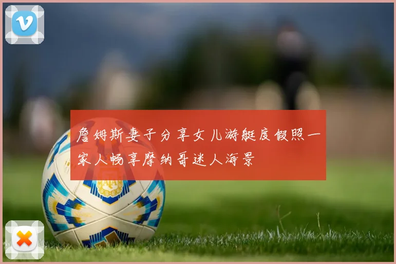 詹姆斯妻子分享女儿游艇度假照一家人畅享摩纳哥迷人海景
