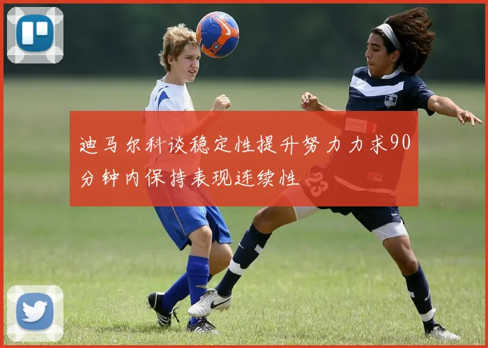 迪马尔科谈稳定性提升努力力求90分钟内保持表现连续性