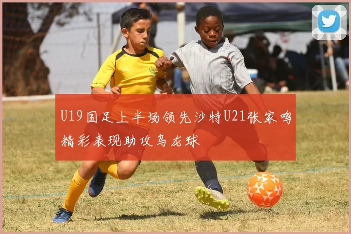 U19国足上半场领先沙特U21张家鸣精彩表现助攻乌龙球