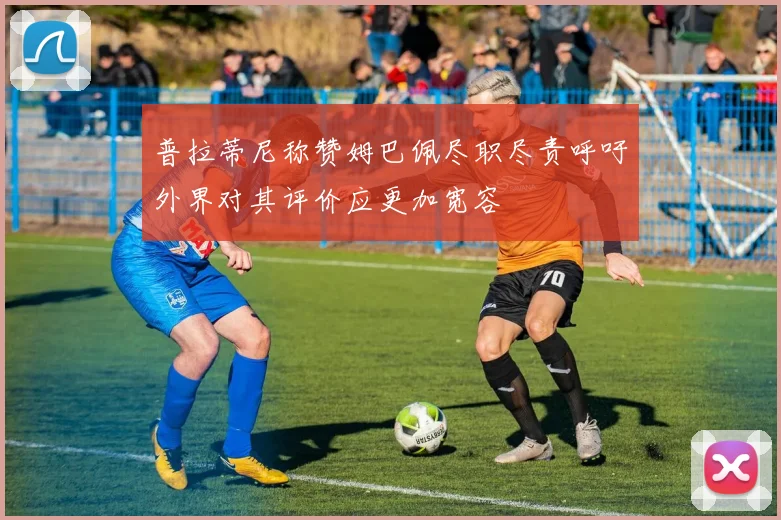 普拉蒂尼称赞姆巴佩尽职尽责呼吁外界对其评价应更加宽容