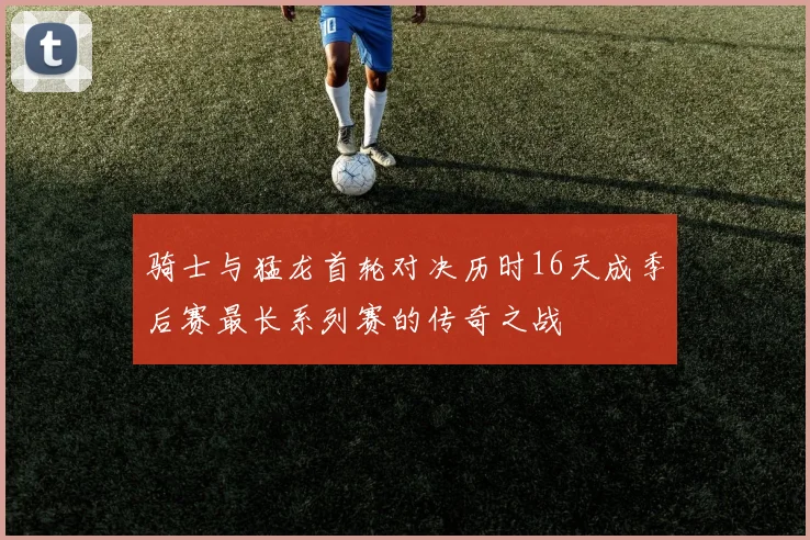 骑士与猛龙首轮对决历时16天成季后赛最长系列赛的传奇之战