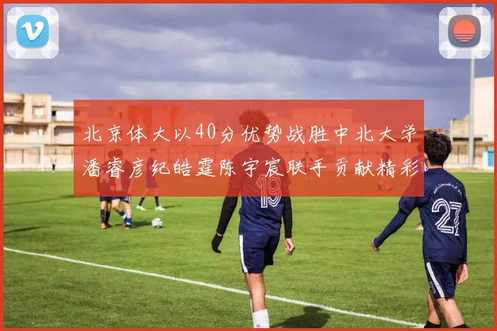 北京体大以40分优势战胜中北大学潘睿彦纪皓霆陈宇宸联手贡献精彩表现